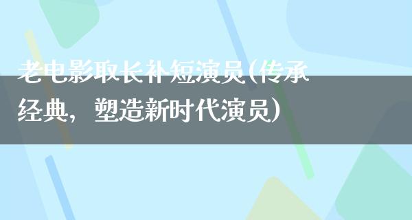 老电影取长补短演员(传承经典，塑造新时代演员)