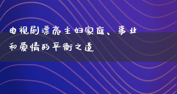 电视剧漂亮主妇家庭、事业和爱情的平衡之道