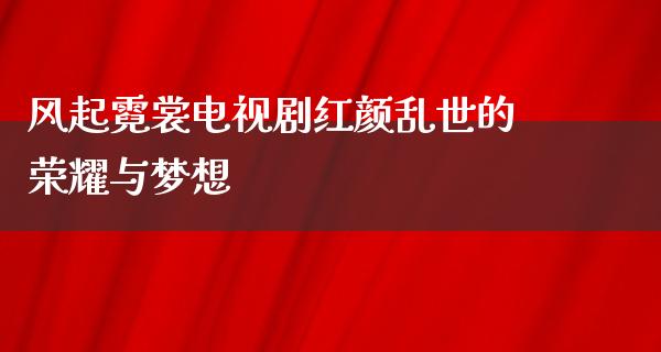 风起霓裳电视剧红颜乱世的荣耀与梦想