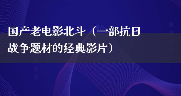 国产老电影北斗（一部抗日战争题材的经典影片）