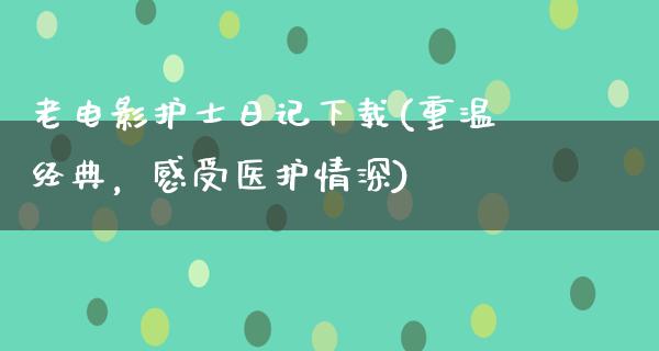 老电影护士日记下载(重温经典，感受医护情深)