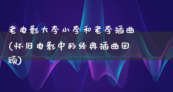 老电影大李小李和老李插曲(怀旧电影中的经典插曲回顾)