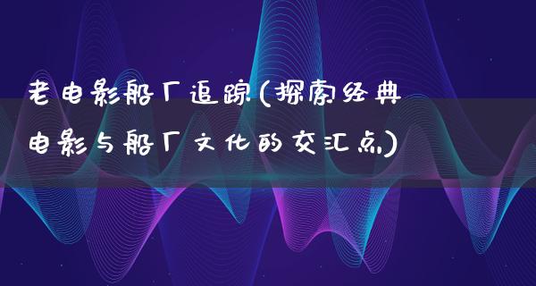 老电影船厂追踪(探索经典电影与船厂文化的交汇点)