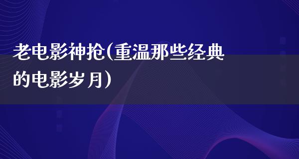 老电影神抢(重温那些经典的电影岁月)