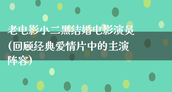 老电影小二黑结婚电影演员(回顾经典爱情片中的主演阵容)