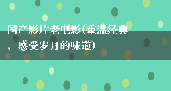 国产影片老电影(重温经典，感受岁月的味道)