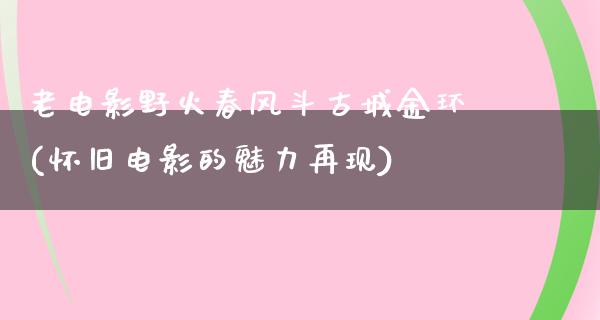 老电影野火春风斗古城金环(怀旧电影的魅力再现)