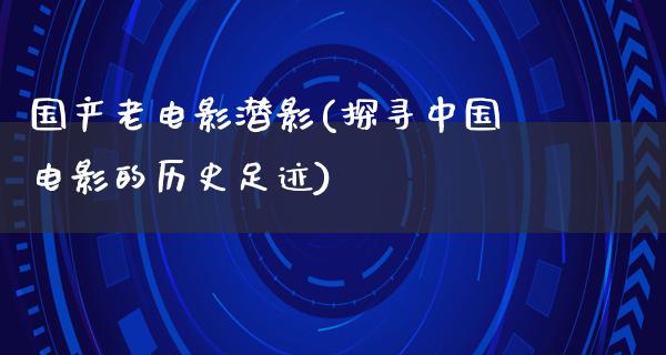 国产老电影潜影(探寻中国电影的历史足迹)