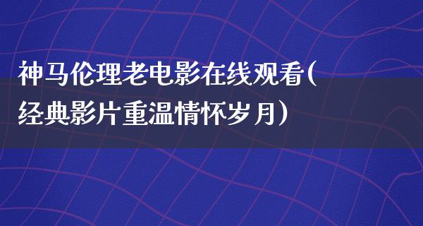 神马伦理老电影在线观看(经典影片重温情怀岁月)