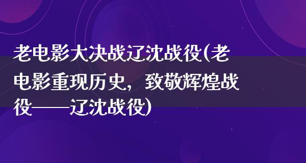 老电影大决战辽沈战役(老电影重现历史，致敬辉煌战役——辽沈战役)