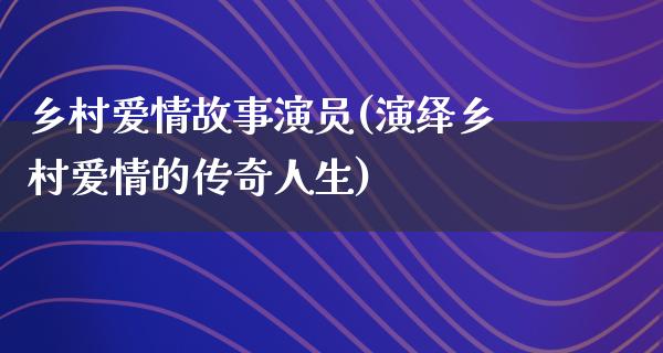 乡村爱情故事演员(演绎乡村爱情的传奇人生)