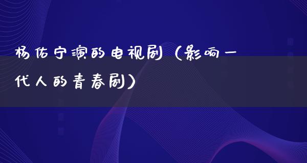 杨佑宁演的电视剧（影响一代人的青春剧）