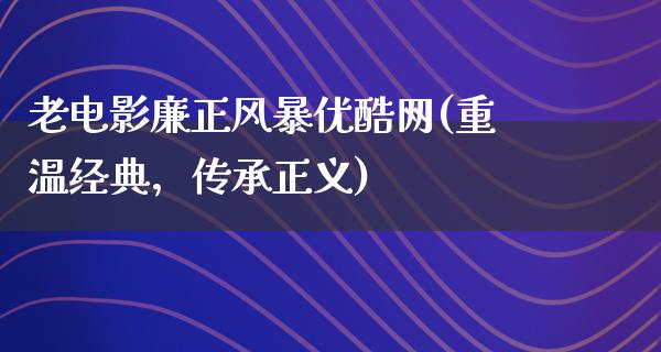 老电影廉正风暴优酷网(重温经典，传承正义)