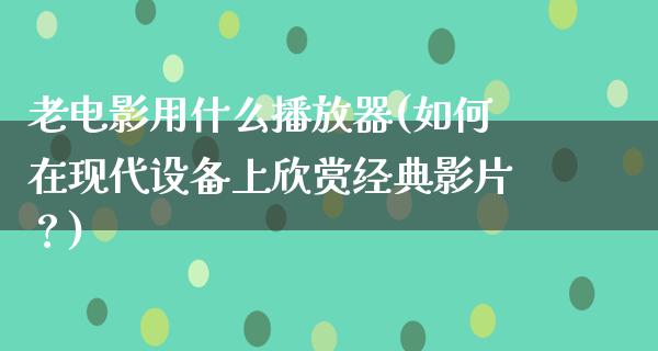 老电影用什么播放器(如何在现代设备上欣赏经典影片？)