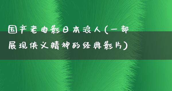 国产老电影日本浪人(一部展现侠义精神的经典影片)