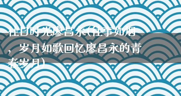 往日时光廖昌永(往事如烟，岁月如歌回忆廖昌永的青春岁月)