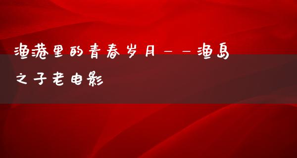 渔港里的青春岁月——渔岛之子老电影