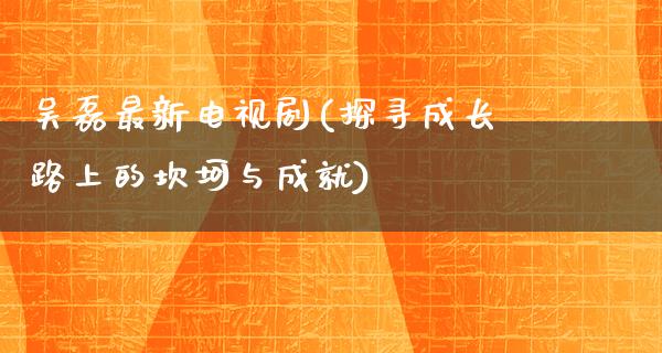 吴磊最新电视剧(探寻成长路上的坎坷与成就)