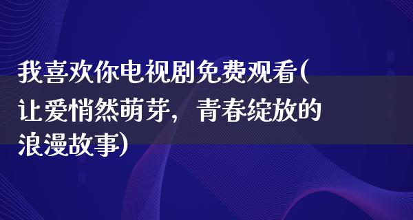 我喜欢你电视剧免费观看(让爱悄然萌芽，青春绽放的浪漫故事)