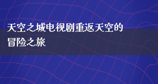 天空之城电视剧重返天空的冒险之旅