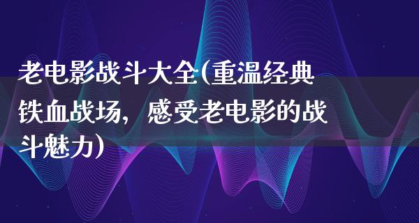 老电影战斗大全(重温经典铁血战场，感受老电影的战斗魅力)