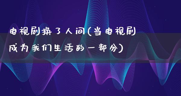 电视剧换了人间(当电视剧成为我们生活的一部分)