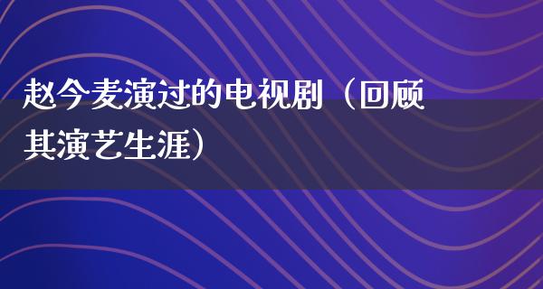 赵今麦演过的电视剧（回顾其演艺生涯）