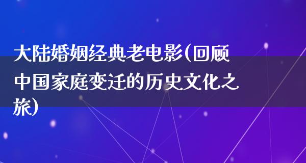 大陆婚姻经典老电影(回顾中国家庭变迁的历史文化之旅)