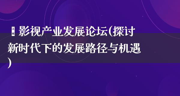 暨影视产业发展论坛(探讨新时代下的发展路径与机遇)