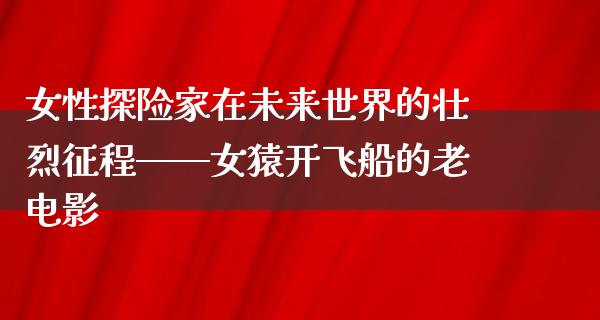 女性探险家在未来世界的壮烈征程——女猿开飞船的老电影