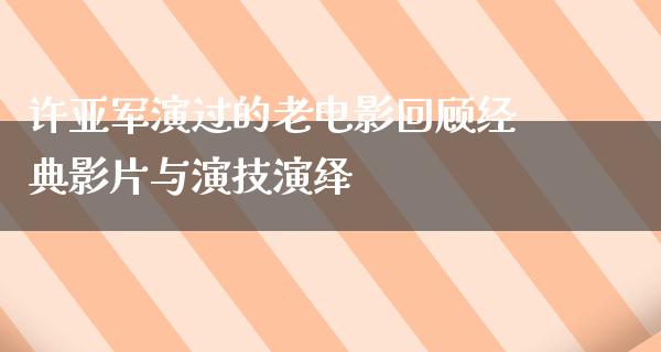 许亚军演过的老电影回顾经典影片与演技演绎