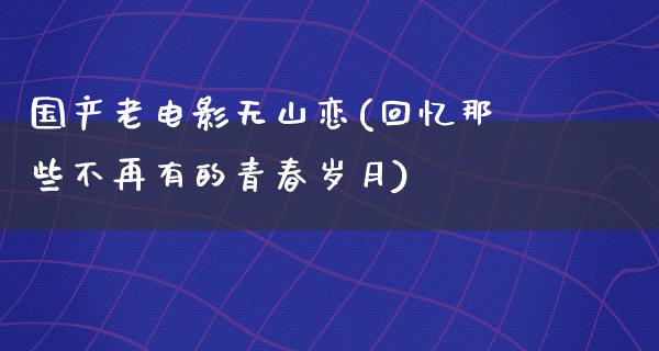 国产老电影无山恋(回忆那些不再有的青春岁月)