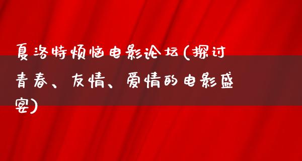 夏洛特烦恼电影论坛(探讨青春、友情、爱情的电影盛宴)