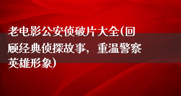 老电影公安侦破片大全(回顾经典侦探故事，重温警察英雄形象)