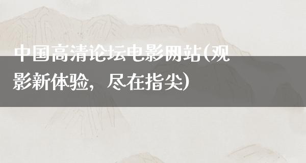 中国高清论坛电影网站(观影新体验，尽在指尖)