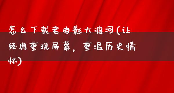 怎么下载老电影大渡河(让经典重现屏幕，重温历史情怀)