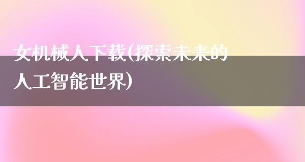 女机械人下载(探索未来的人工智能世界)