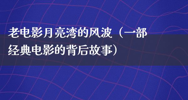 老电影月亮湾的风波（一部经典电影的背后故事）