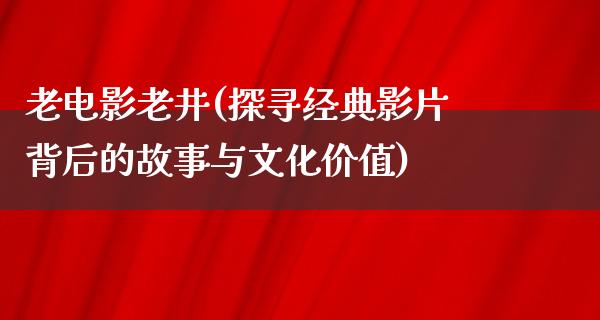 老电影老井(探寻经典影片背后的故事与文化价值)