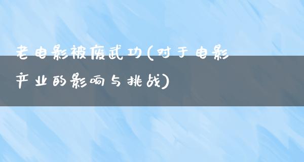 老电影被废武功(对于电影产业的影响与挑战)