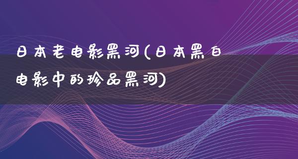 日本老电影黑河(日本黑白电影中的珍品黑河)