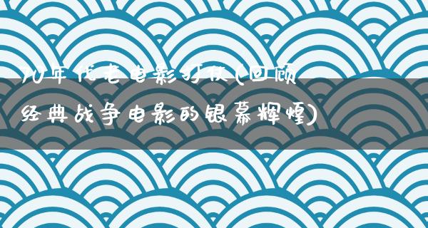 70年代老电影打仗(回顾经典战争电影的银幕辉煌)