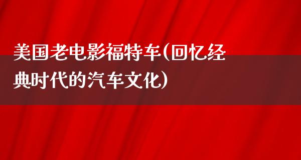 美国老电影福特车(回忆经典时代的汽车文化)