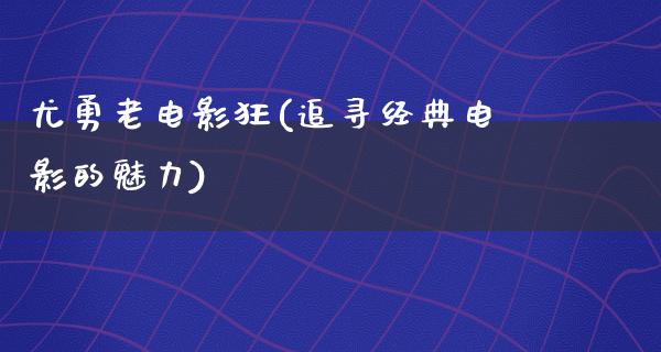 尤勇老电影狂(追寻经典电影的魅力)