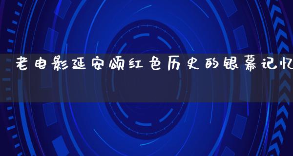 老电影延安颂红色历史的银幕记忆