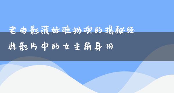 老电影谎妹谁扮演的揭秘经典影片中的女主角身份