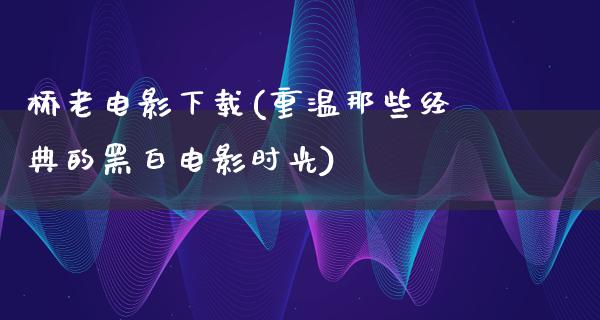 桥老电影下载(重温那些经典的黑白电影时光)