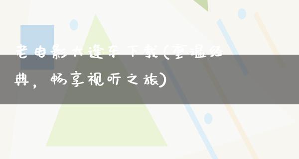 老电影大逢车下载(重温经典，畅享视听之旅)