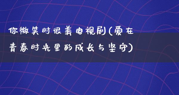 你微笑时很美电视剧(爱在青春时光里的成长与坚守)