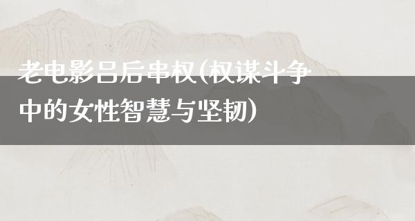 老电影吕后串权(权谋斗争中的女性智慧与坚韧)